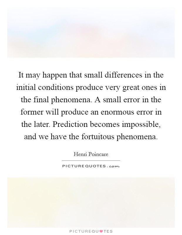It may happen that small differences in the initial conditions produce very great ones in the final phenomena. A small error in the former will produce an enormous error in the later. Prediction becomes impossible, and we have the fortuitous phenomena Picture Quote #1