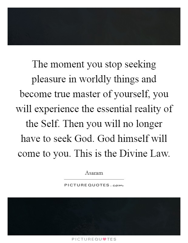 The moment you stop seeking pleasure in worldly things and become true master of yourself, you will experience the essential reality of the Self. Then you will no longer have to seek God. God himself will come to you. This is the Divine Law Picture Quote #1