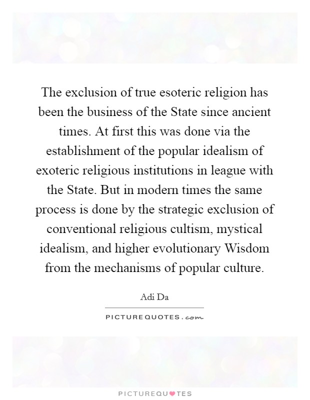 The exclusion of true esoteric religion has been the business of the State since ancient times. At first this was done via the establishment of the popular idealism of exoteric religious institutions in league with the State. But in modern times the same process is done by the strategic exclusion of conventional religious cultism, mystical idealism, and higher evolutionary Wisdom from the mechanisms of popular culture Picture Quote #1