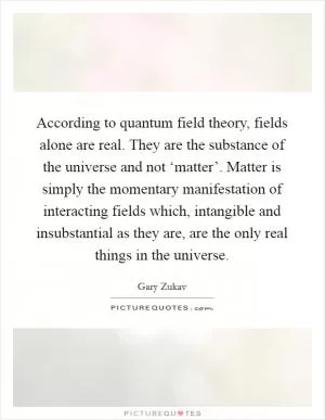 According to quantum field theory, fields alone are real. They are the substance of the universe and not ‘matter’. Matter is simply the momentary manifestation of interacting fields which, intangible and insubstantial as they are, are the only real things in the universe Picture Quote #1