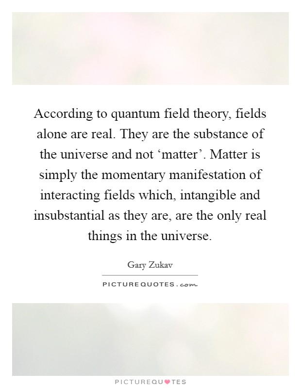 According to quantum field theory, fields alone are real. They are the substance of the universe and not ‘matter'. Matter is simply the momentary manifestation of interacting fields which, intangible and insubstantial as they are, are the only real things in the universe Picture Quote #1