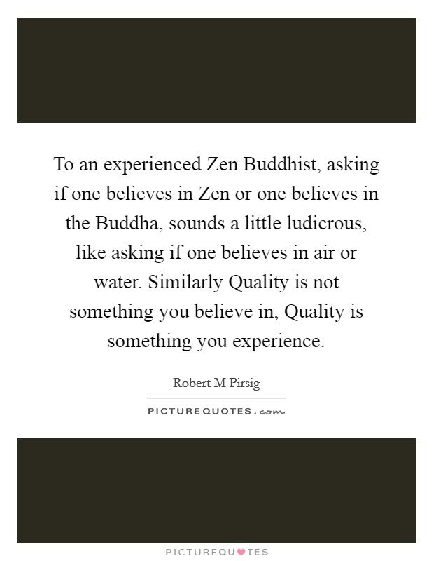 To an experienced Zen Buddhist, asking if one believes in Zen or one believes in the Buddha, sounds a little ludicrous, like asking if one believes in air or water. Similarly Quality is not something you believe in, Quality is something you experience Picture Quote #1