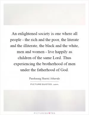 An enlightened society is one where all people - the rich and the poor, the literate and the illiterate, the black and the white, men and women - live happily as children of the same Lord. Thus experiencing the brotherhood of men under the fatherhood of God Picture Quote #1