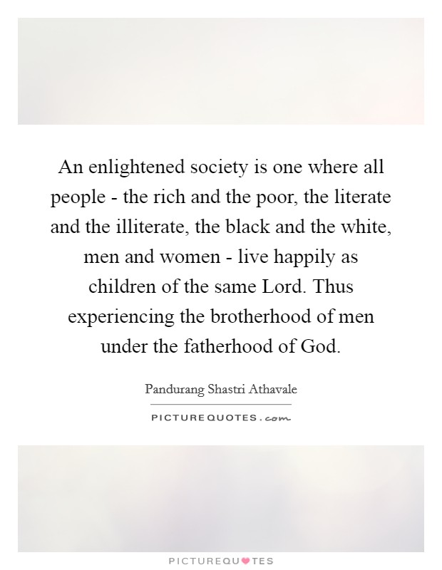 An enlightened society is one where all people - the rich and the poor, the literate and the illiterate, the black and the white, men and women - live happily as children of the same Lord. Thus experiencing the brotherhood of men under the fatherhood of God Picture Quote #1