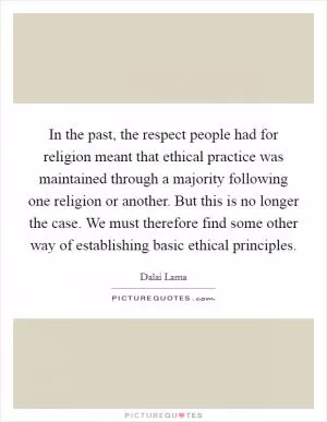 In the past, the respect people had for religion meant that ethical practice was maintained through a majority following one religion or another. But this is no longer the case. We must therefore find some other way of establishing basic ethical principles Picture Quote #1