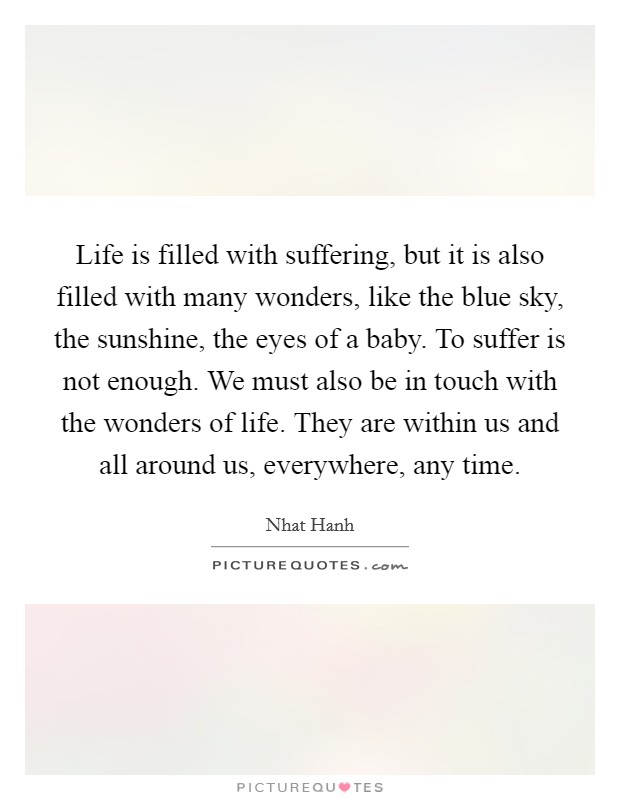 Life is filled with suffering, but it is also filled with many wonders, like the blue sky, the sunshine, the eyes of a baby. To suffer is not enough. We must also be in touch with the wonders of life. They are within us and all around us, everywhere, any time Picture Quote #1