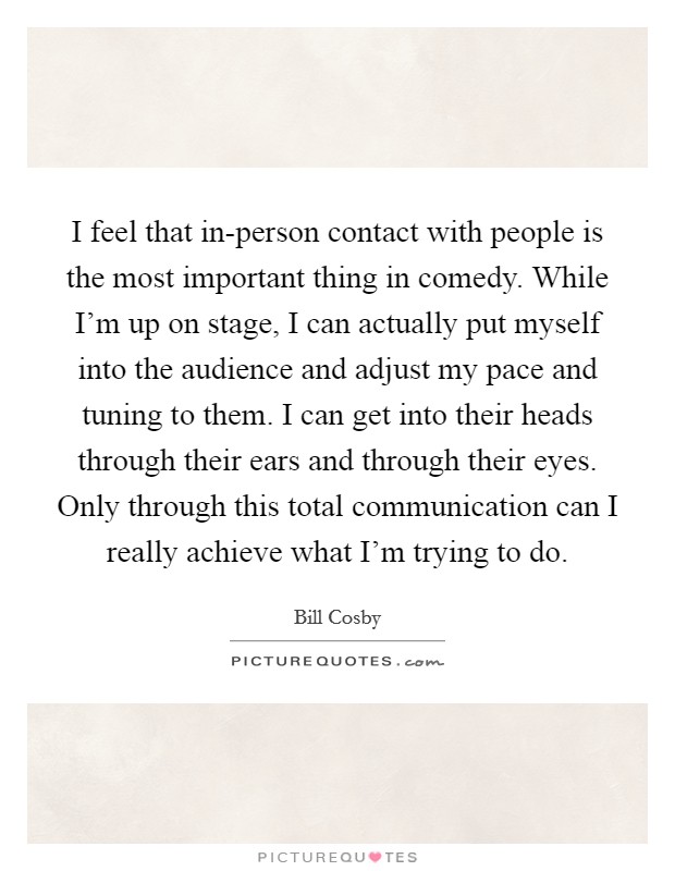 I feel that in-person contact with people is the most important thing in comedy. While I'm up on stage, I can actually put myself into the audience and adjust my pace and tuning to them. I can get into their heads through their ears and through their eyes. Only through this total communication can I really achieve what I'm trying to do Picture Quote #1
