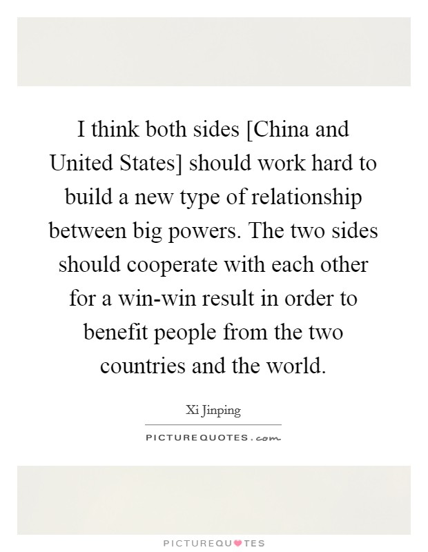 I think both sides [China and United States] should work hard to build a new type of relationship between big powers. The two sides should cooperate with each other for a win-win result in order to benefit people from the two countries and the world Picture Quote #1