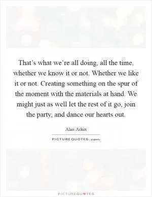 That’s what we’re all doing, all the time, whether we know it or not. Whether we like it or not. Creating something on the spur of the moment with the materials at hand. We might just as well let the rest of it go, join the party, and dance our hearts out Picture Quote #1