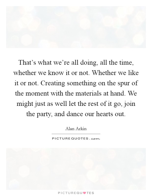That's what we're all doing, all the time, whether we know it or not. Whether we like it or not. Creating something on the spur of the moment with the materials at hand. We might just as well let the rest of it go, join the party, and dance our hearts out Picture Quote #1