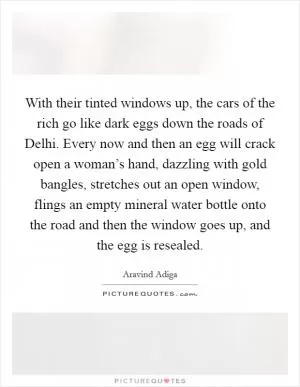 With their tinted windows up, the cars of the rich go like dark eggs down the roads of Delhi. Every now and then an egg will crack open a woman’s hand, dazzling with gold bangles, stretches out an open window, flings an empty mineral water bottle onto the road and then the window goes up, and the egg is resealed Picture Quote #1
