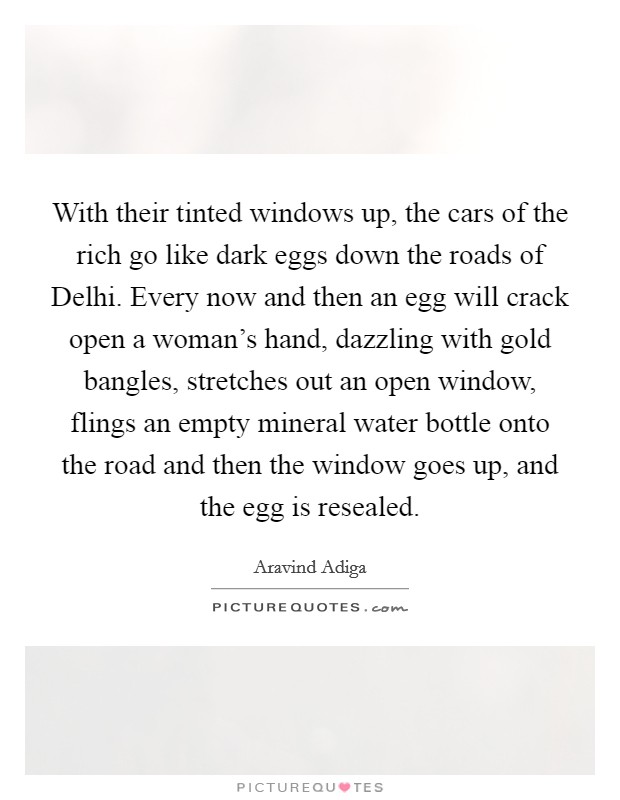 With their tinted windows up, the cars of the rich go like dark eggs down the roads of Delhi. Every now and then an egg will crack open a woman's hand, dazzling with gold bangles, stretches out an open window, flings an empty mineral water bottle onto the road and then the window goes up, and the egg is resealed Picture Quote #1