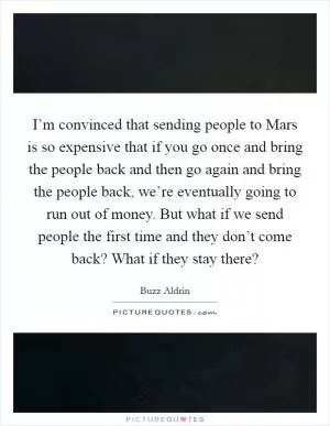 I’m convinced that sending people to Mars is so expensive that if you go once and bring the people back and then go again and bring the people back, we’re eventually going to run out of money. But what if we send people the first time and they don’t come back? What if they stay there? Picture Quote #1
