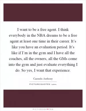I want to be a free agent. I think everybody in the NBA dreams to be a free agent at least one time in their career. It’s like you have an evaluation period. It’s like if I’m in the gym and I have all the coaches, all the owners, all the GMs come into the gym and just evaluate everything I do. So yes, I want that experience Picture Quote #1
