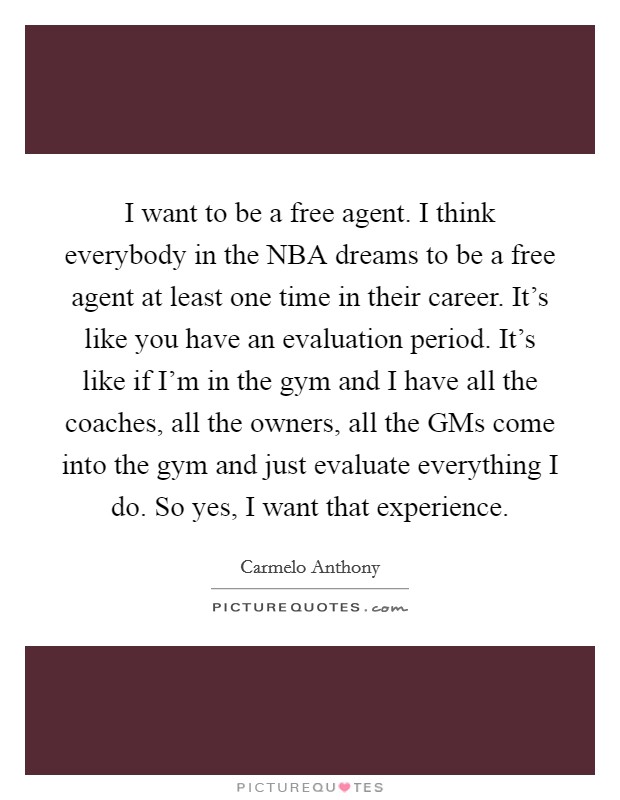 I want to be a free agent. I think everybody in the NBA dreams to be a free agent at least one time in their career. It's like you have an evaluation period. It's like if I'm in the gym and I have all the coaches, all the owners, all the GMs come into the gym and just evaluate everything I do. So yes, I want that experience Picture Quote #1