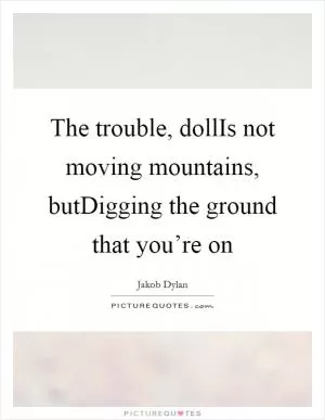 The trouble, dollIs not moving mountains, butDigging the ground that you’re on Picture Quote #1