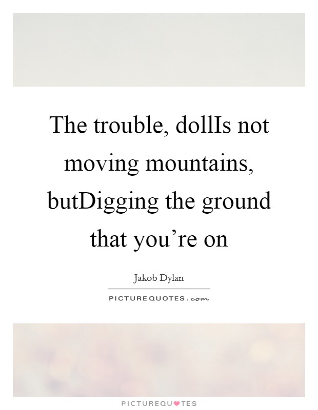The trouble, dollIs not moving mountains, butDigging the ground that you're on Picture Quote #1