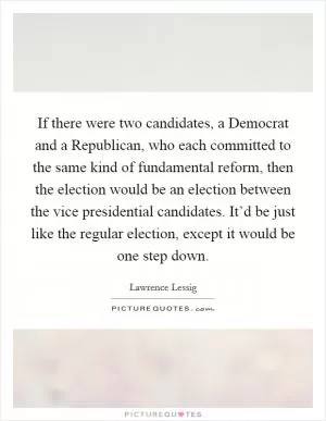 If there were two candidates, a Democrat and a Republican, who each committed to the same kind of fundamental reform, then the election would be an election between the vice presidential candidates. It’d be just like the regular election, except it would be one step down Picture Quote #1