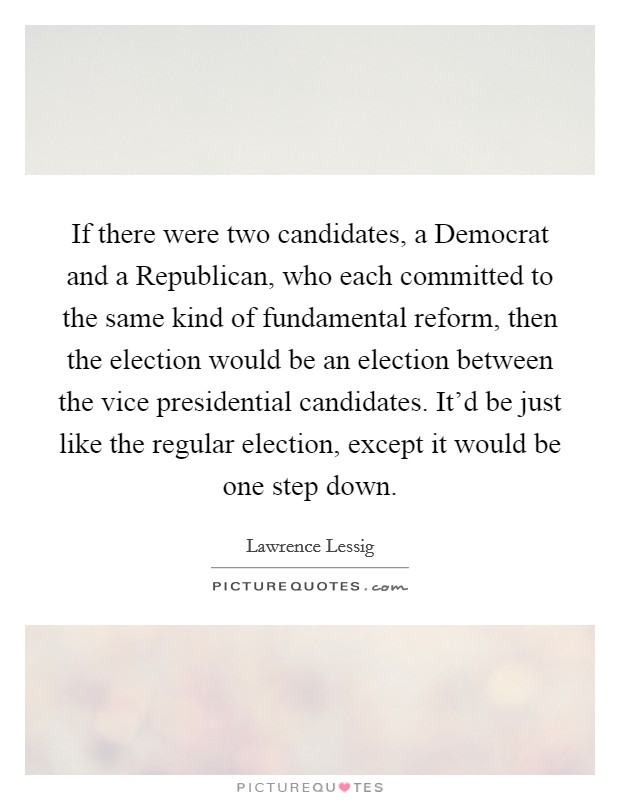 If there were two candidates, a Democrat and a Republican, who each committed to the same kind of fundamental reform, then the election would be an election between the vice presidential candidates. It'd be just like the regular election, except it would be one step down Picture Quote #1