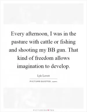 Every afternoon, I was in the pasture with cattle or fishing and shooting my BB gun. That kind of freedom allows imagination to develop Picture Quote #1