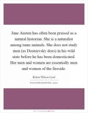 Jane Austen has often been praised as a natural historian. She is a naturalist among tame animals. She does not study men (as Dostoevsky does) in his wild state before he has been domesticated. Her men and women are essentially men and women of the fireside Picture Quote #1