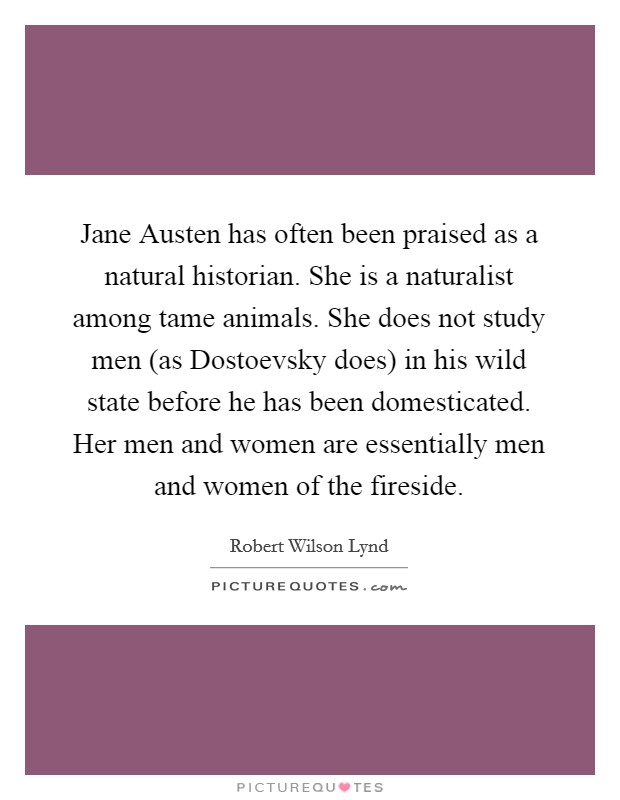 Jane Austen has often been praised as a natural historian. She is a naturalist among tame animals. She does not study men (as Dostoevsky does) in his wild state before he has been domesticated. Her men and women are essentially men and women of the fireside Picture Quote #1