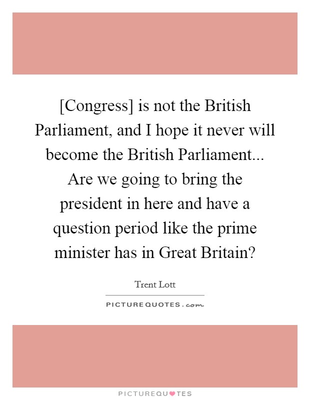 [Congress] is not the British Parliament, and I hope it never will become the British Parliament... Are we going to bring the president in here and have a question period like the prime minister has in Great Britain? Picture Quote #1
