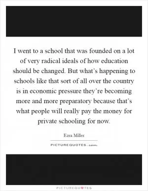 I went to a school that was founded on a lot of very radical ideals of how education should be changed. But what’s happening to schools like that sort of all over the country is in economic pressure they’re becoming more and more preparatory because that’s what people will really pay the money for private schooling for now Picture Quote #1