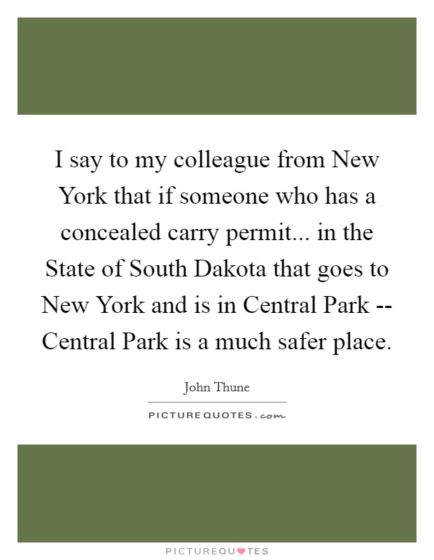 I say to my colleague from New York that if someone who has a concealed carry permit... in the State of South Dakota that goes to New York and is in Central Park -- Central Park is a much safer place Picture Quote #1
