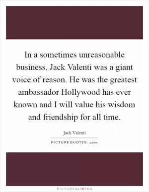 In a sometimes unreasonable business, Jack Valenti was a giant voice of reason. He was the greatest ambassador Hollywood has ever known and I will value his wisdom and friendship for all time Picture Quote #1