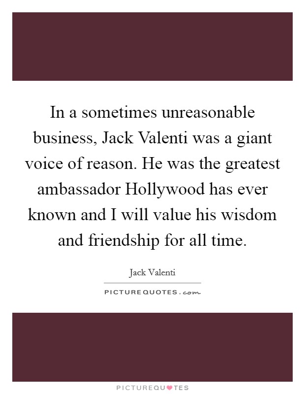 In a sometimes unreasonable business, Jack Valenti was a giant voice of reason. He was the greatest ambassador Hollywood has ever known and I will value his wisdom and friendship for all time Picture Quote #1