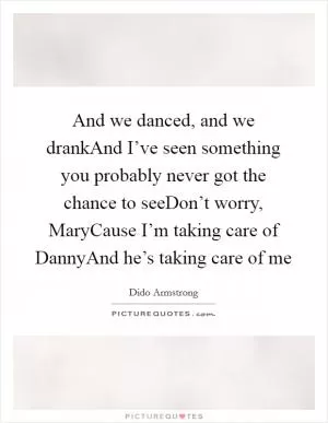 And we danced, and we drankAnd I’ve seen something you probably never got the chance to seeDon’t worry, MaryCause I’m taking care of DannyAnd he’s taking care of me Picture Quote #1