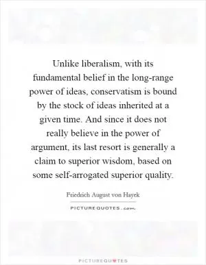 Unlike liberalism, with its fundamental belief in the long-range power of ideas, conservatism is bound by the stock of ideas inherited at a given time. And since it does not really believe in the power of argument, its last resort is generally a claim to superior wisdom, based on some self-arrogated superior quality Picture Quote #1