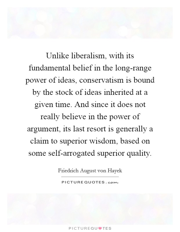 Unlike liberalism, with its fundamental belief in the long-range power of ideas, conservatism is bound by the stock of ideas inherited at a given time. And since it does not really believe in the power of argument, its last resort is generally a claim to superior wisdom, based on some self-arrogated superior quality Picture Quote #1
