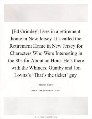 [Ed Grimley] lives in a retirement home in New Jersey. It’s called the Retirement Home in New Jersey for Characters Who Were Interesting in the  80s for About an Hour. He’s there with the Whiners, Gumby and Jon Lovitz’s ‘That’s the ticket’ guy Picture Quote #1