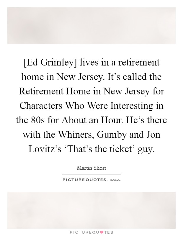 [Ed Grimley] lives in a retirement home in New Jersey. It's called the Retirement Home in New Jersey for Characters Who Were Interesting in the  80s for About an Hour. He's there with the Whiners, Gumby and Jon Lovitz's ‘That's the ticket' guy Picture Quote #1