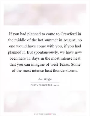 If you had planned to come to Crawford in the middle of the hot summer in August, no one would have come with you, if you had planned it. But spontaneously, we have now been here 11 days in the most intense heat that you can imagine of west Texas. Some of the most intense heat thunderstorms Picture Quote #1