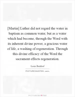 [Martin] Luther did not regard the water in baptism as common water, but as a water which had become, through the Word with its inherent divine power, a gracious water of life, a washing of regeneration. Through this divine efficacy of the Word the sacrament effects regeneration Picture Quote #1