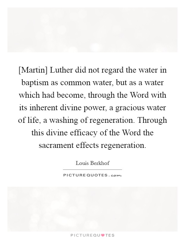 [Martin] Luther did not regard the water in baptism as common water, but as a water which had become, through the Word with its inherent divine power, a gracious water of life, a washing of regeneration. Through this divine efficacy of the Word the sacrament effects regeneration Picture Quote #1