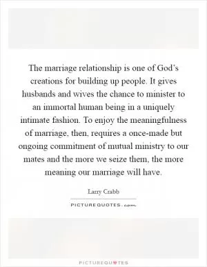 The marriage relationship is one of God’s creations for building up people. It gives husbands and wives the chance to minister to an immortal human being in a uniquely intimate fashion. To enjoy the meaningfulness of marriage, then, requires a once-made but ongoing commitment of mutual ministry to our mates and the more we seize them, the more meaning our marriage will have Picture Quote #1