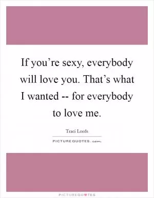 If you’re sexy, everybody will love you. That’s what I wanted -- for everybody to love me Picture Quote #1