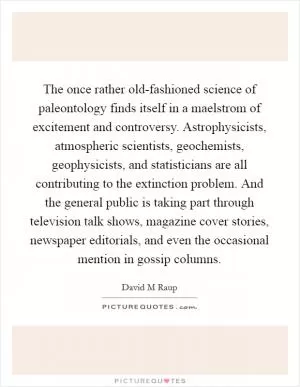 The once rather old-fashioned science of paleontology finds itself in a maelstrom of excitement and controversy. Astrophysicists, atmospheric scientists, geochemists, geophysicists, and statisticians are all contributing to the extinction problem. And the general public is taking part through television talk shows, magazine cover stories, newspaper editorials, and even the occasional mention in gossip columns Picture Quote #1