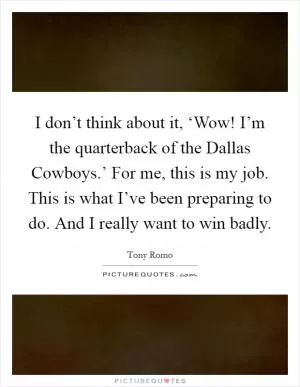 I don’t think about it, ‘Wow! I’m the quarterback of the Dallas Cowboys.’ For me, this is my job. This is what I’ve been preparing to do. And I really want to win badly Picture Quote #1