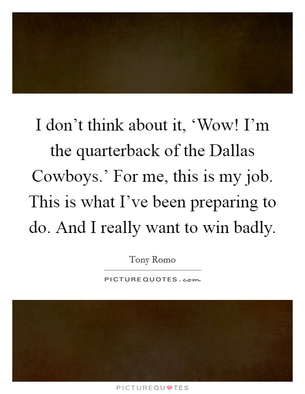 I don't think about it, ‘Wow! I'm the quarterback of the Dallas Cowboys.' For me, this is my job. This is what I've been preparing to do. And I really want to win badly Picture Quote #1