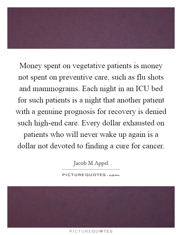 Money spent on vegetative patients is money not spent on preventive care, such as flu shots and mammograms. Each night in an ICU bed for such patients is a night that another patient with a genuine prognosis for recovery is denied such high-end care. Every dollar exhausted on patients who will never wake up again is a dollar not devoted to finding a cure for cancer Picture Quote #1