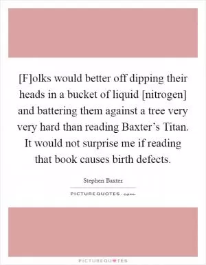 [F]olks would better off dipping their heads in a bucket of liquid [nitrogen] and battering them against a tree very very hard than reading Baxter’s Titan. It would not surprise me if reading that book causes birth defects Picture Quote #1