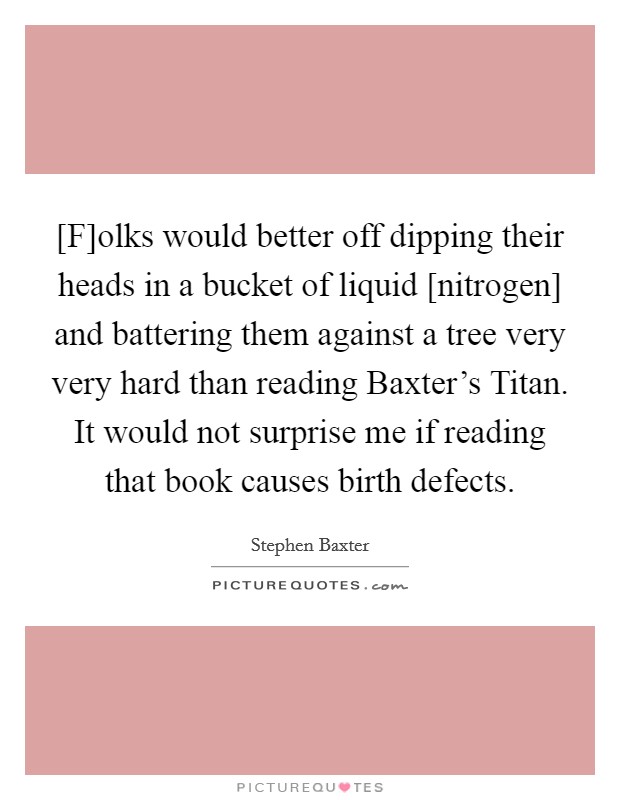 [F]olks would better off dipping their heads in a bucket of liquid [nitrogen] and battering them against a tree very very hard than reading Baxter's Titan. It would not surprise me if reading that book causes birth defects Picture Quote #1