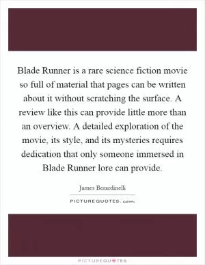 Blade Runner is a rare science fiction movie so full of material that pages can be written about it without scratching the surface. A review like this can provide little more than an overview. A detailed exploration of the movie, its style, and its mysteries requires dedication that only someone immersed in Blade Runner lore can provide Picture Quote #1