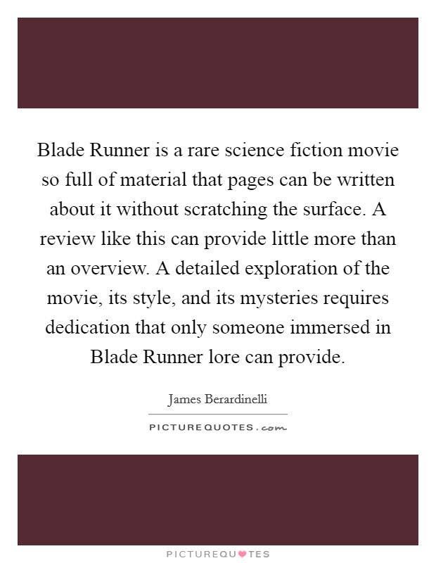 Blade Runner is a rare science fiction movie so full of material that pages can be written about it without scratching the surface. A review like this can provide little more than an overview. A detailed exploration of the movie, its style, and its mysteries requires dedication that only someone immersed in Blade Runner lore can provide Picture Quote #1