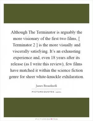 Although The Terminator is arguably the more visionary of the first two films, [ Terminator 2 ] is the more visually and viscerally satisfying. It’s an exhausting experience and, even 18 years after its release (as I write this review), few films have matched it within the science fiction genre for sheer white-knuckle exhilaration Picture Quote #1